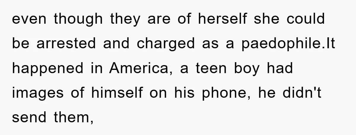 even though they are of herself she could be arrested and charged as a paedophile.It happened in America, a teen boy had images of himself on his phone, he didn't...