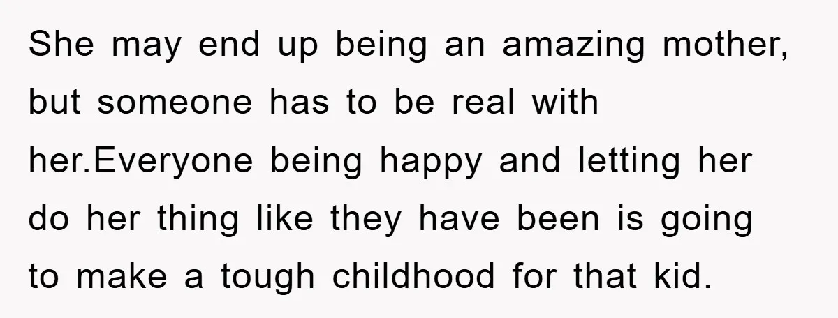 She may end up being an amazing mother, but someone has to be real with her.Everyone being happy and letting her do her thing like they have been is going...