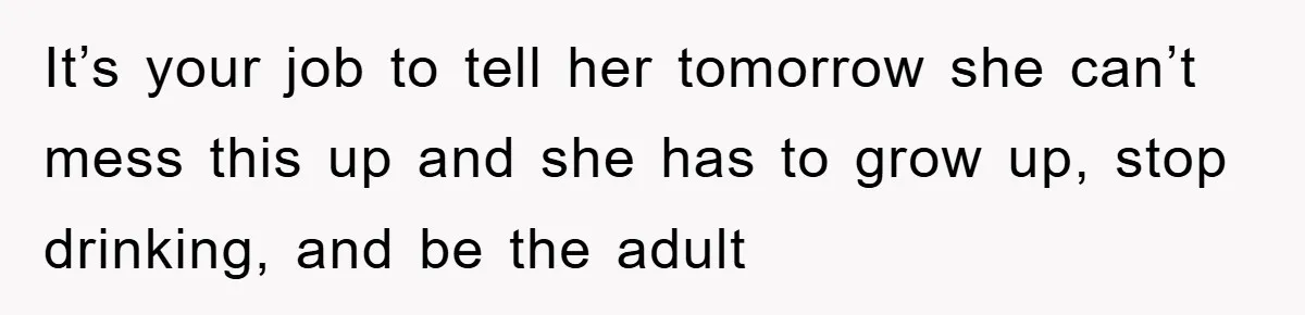 It’s your job to tell her tomorrow she can’t mess this up and she has to grow up, stop drinking, and be the adult