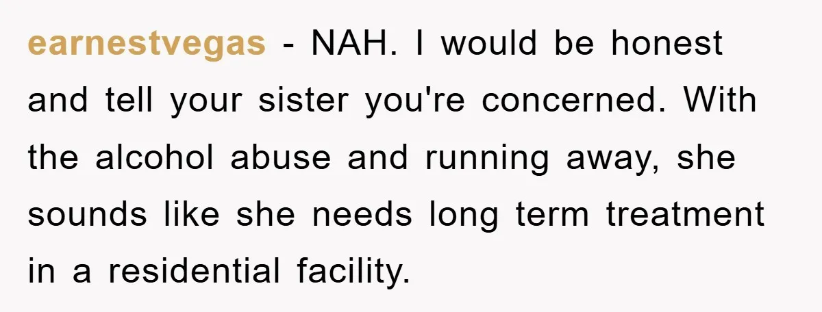 earnestvegas − NAH. I would be honest and tell your sister you're concerned. With the alcohol abuse and running away, she sounds like she needs long term treatment in a...