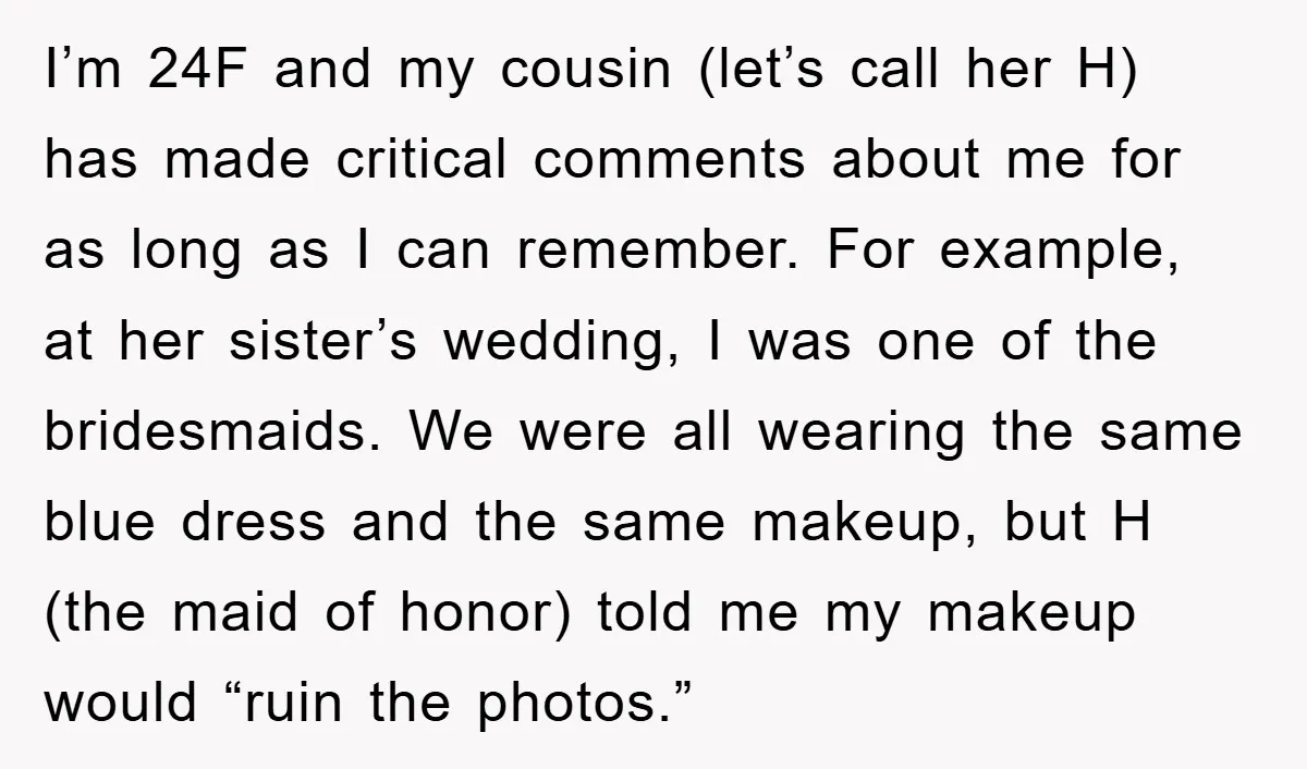 I’m 24F and my cousin (let’s call her H) has made critical comments about me for as long as I can remember. For example, at her sister’s wedding, I was...