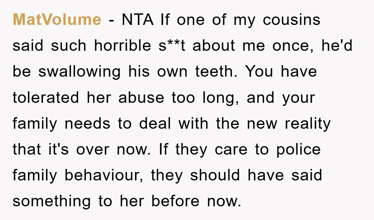 MatVolume − NTA If one of my cousins said such horrible s**t about me once, he'd be swallowing his own teeth. You have tolerated her abuse too long, and your...