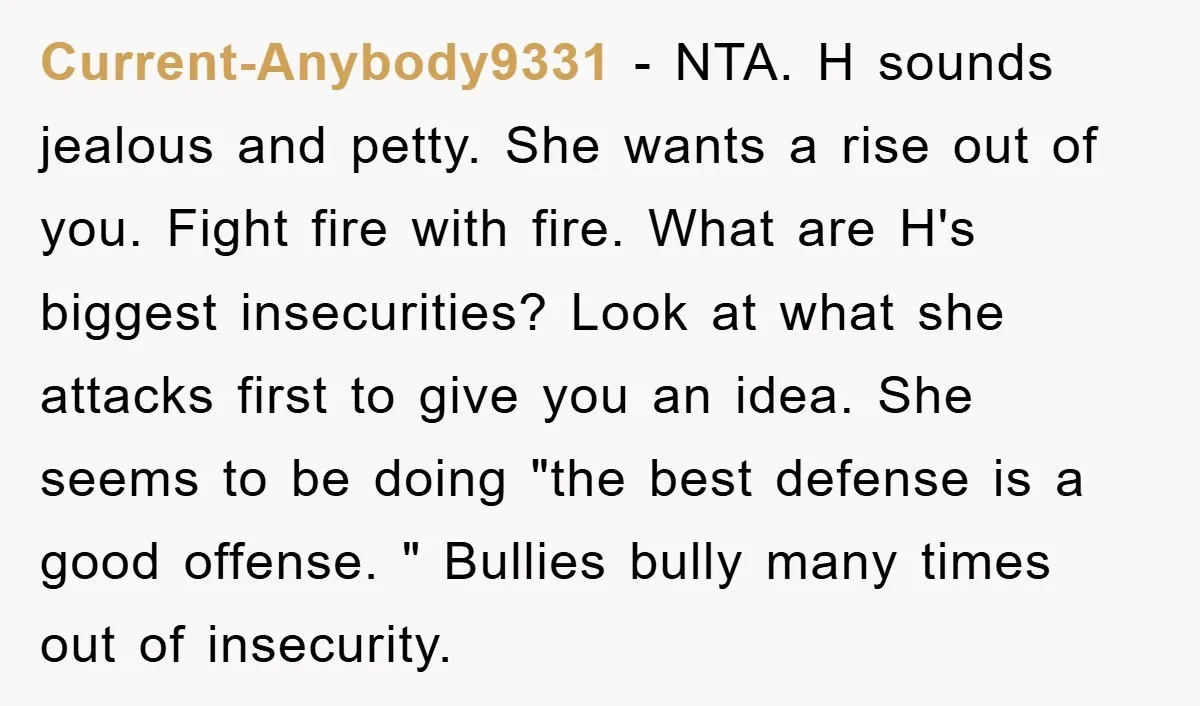 Current-Anybody9331 − NTA. H sounds jealous and petty. She wants a rise out of you. Fight fire with fire. What are H's biggest insecurities? Look at what she attacks first...