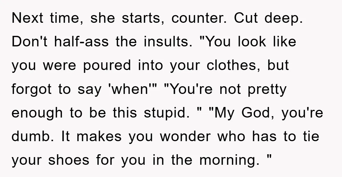 Next time, she starts, counter. Cut deep. Don't half-ass the insults. "You look like you were poured into your clothes, but forgot to say 'when'" "You're not pretty enough to...