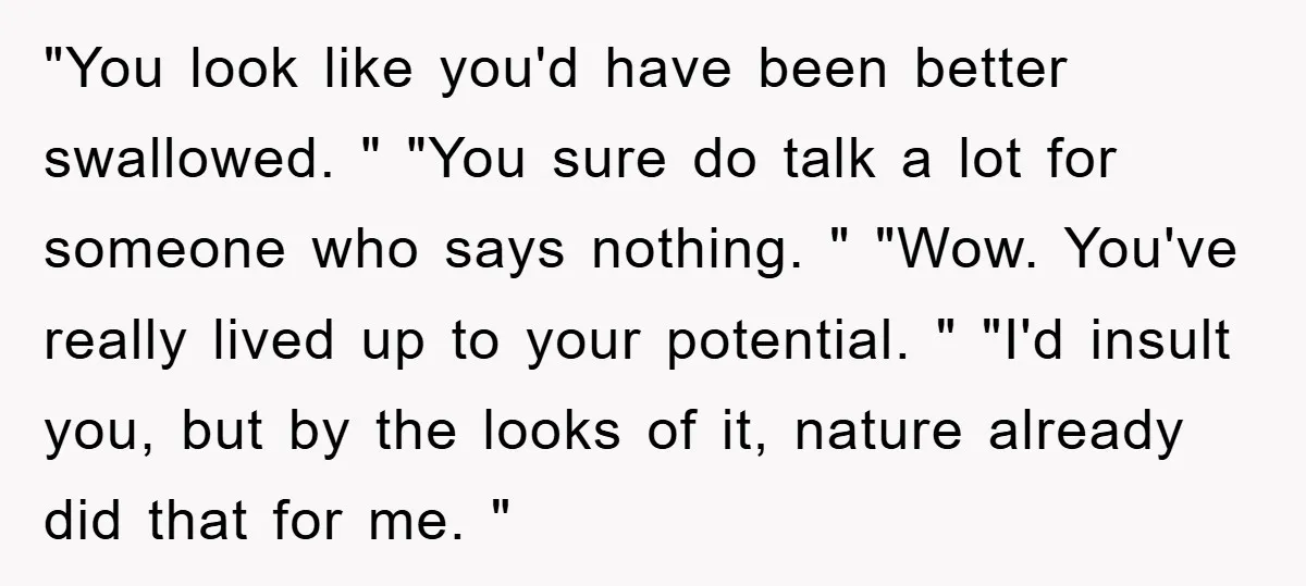 "You look like you'd have been better swallowed. " "You sure do talk a lot for someone who says nothing. " "Wow. You've really lived up to your potential. "...