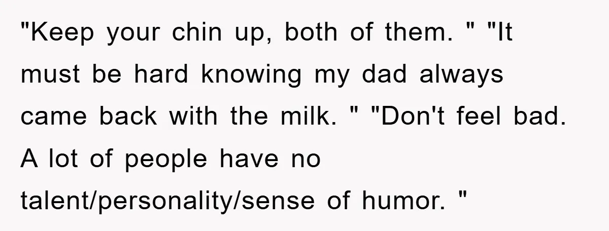 "Keep your chin up, both of them. " "It must be hard knowing my dad always came back with the milk. " "Don't feel bad. A lot of people have...