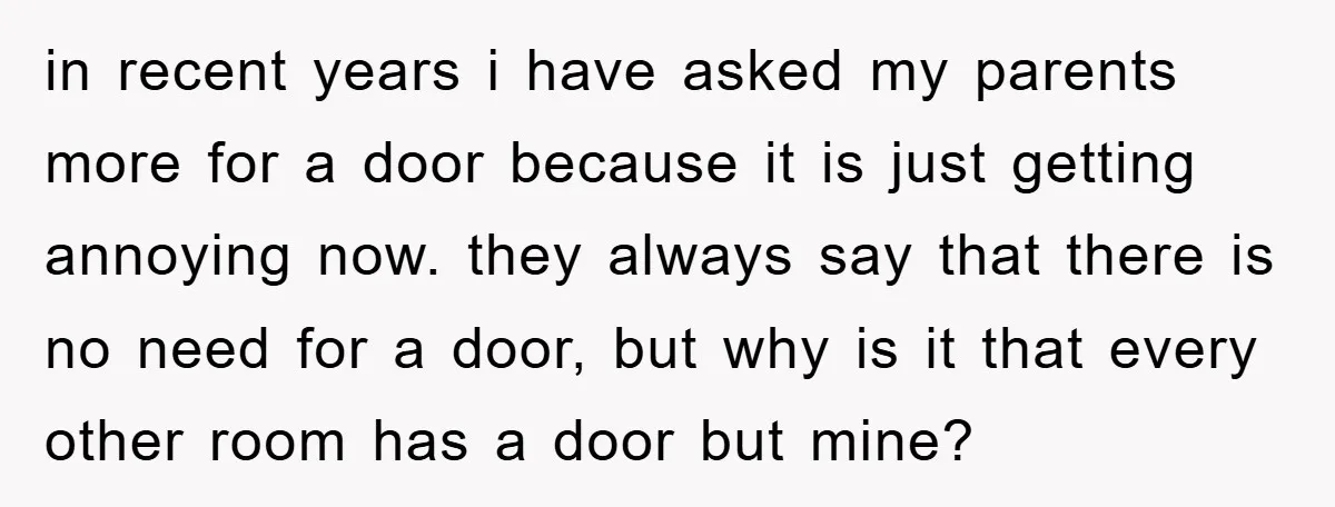 in recent years i have asked my parents more for a door because it is just getting annoying now. they always say that there is no need for a door,...