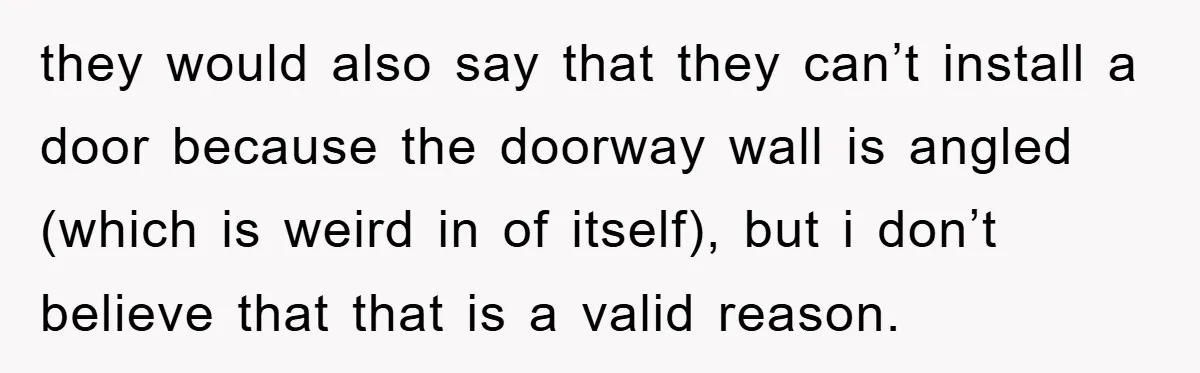 they would also say that they can’t install a door because the doorway wall is angled (which is weird in of itself), but i don’t believe that that is a...