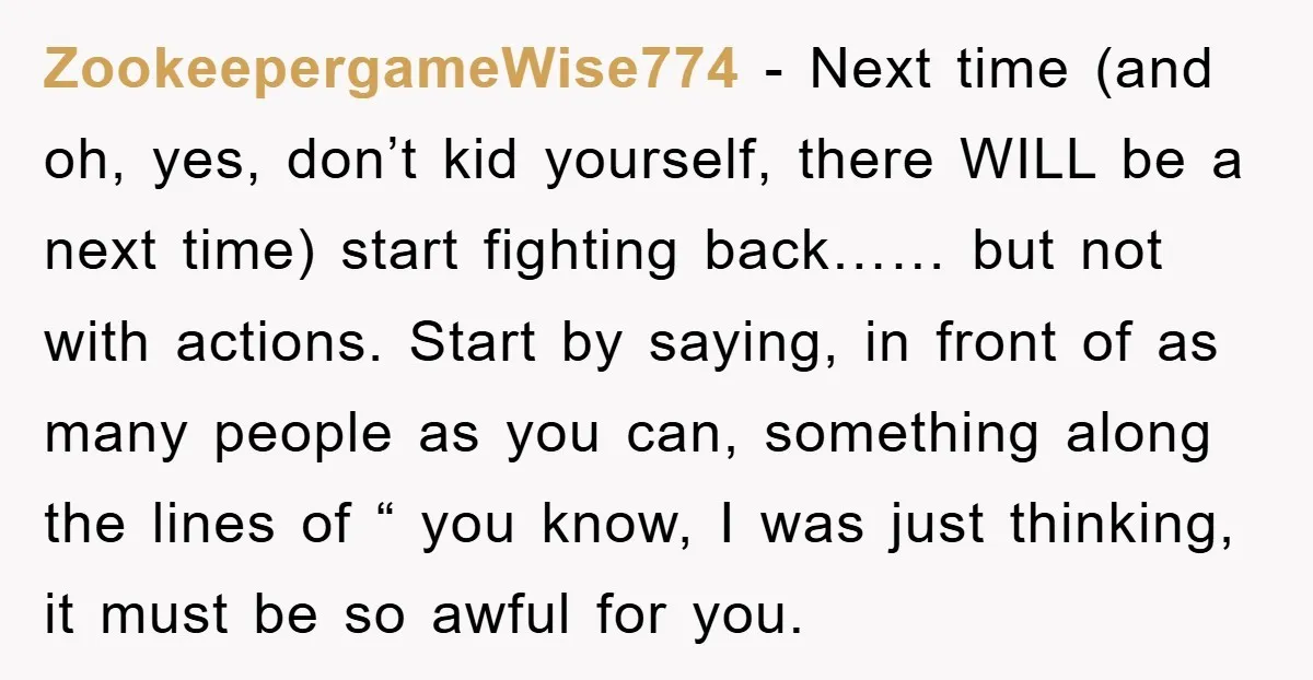 ZookeepergameWise774 − Next time (and oh, yes, don’t kid yourself, there WILL be a next time) start fighting back…… but not with actions. Start by saying, in front of as...