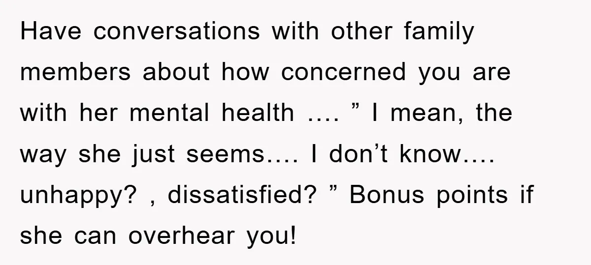 Have conversations with other family members about how concerned you are with her mental health …. ” I mean, the way she just seems…. I don’t know…. unhappy? , dissatisfied?...