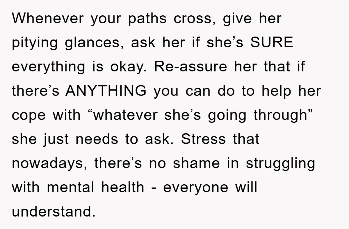Whenever your paths cross, give her pitying glances, ask her if she’s SURE everything is okay. Re-assure her that if there’s ANYTHING you can do to help her cope with...