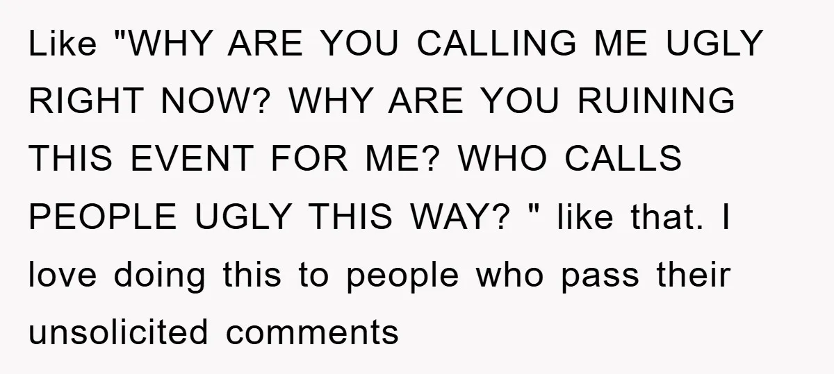 Like "WHY ARE YOU CALLING ME UGLY RIGHT NOW? WHY ARE YOU RUINING THIS EVENT FOR ME? WHO CALLS PEOPLE UGLY THIS WAY? " like that. I love doing this...