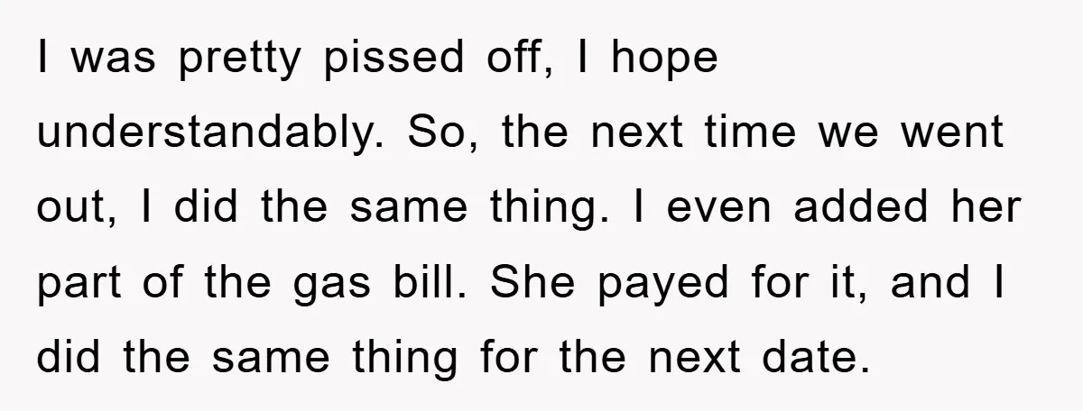 I was pretty pissed off, I hope understandably. So, the next time we went out, I did the same thing. I even added her part of the gas bill. She...