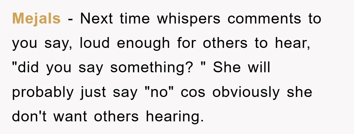 Mejals − Next time whispers comments to you say, loud enough for others to hear, "did you say something? " She will probably just say "no" cos obviously she don't...