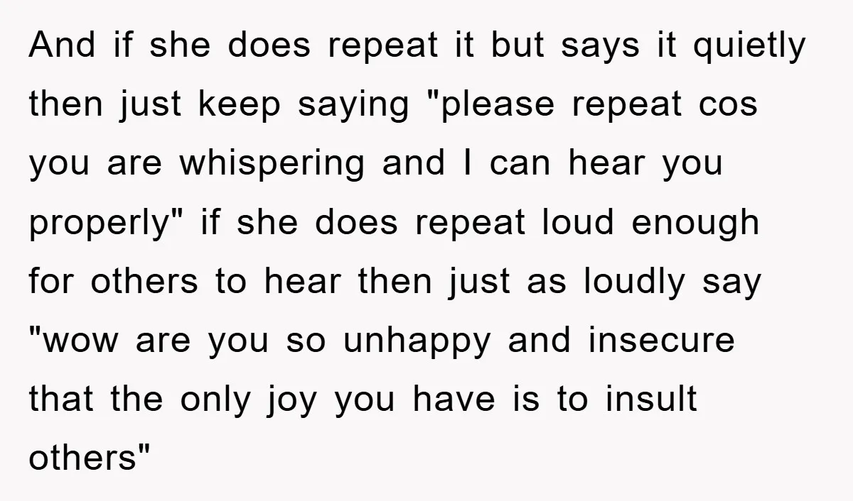 And if she does repeat it but says it quietly then just keep saying "please repeat cos you are whispering and I can hear you properly" if she does repeat...