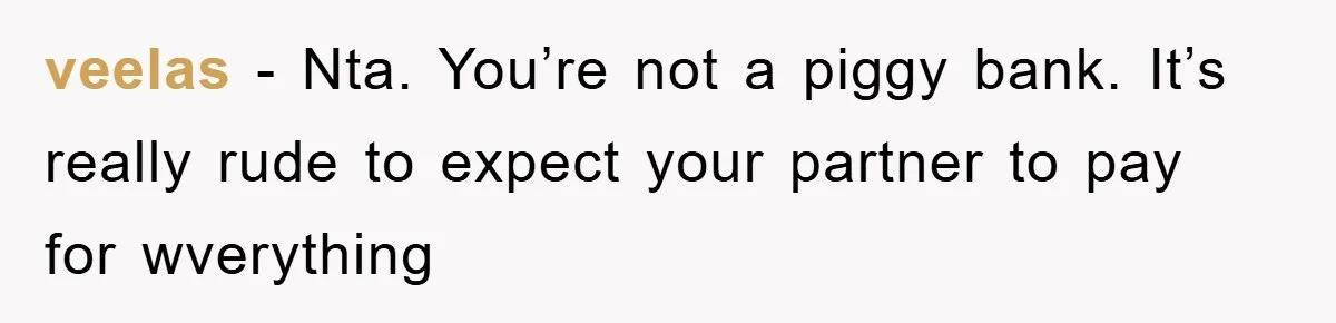 veelas − Nta. You’re not a piggy bank. It’s really rude to expect your partner to pay for wverything