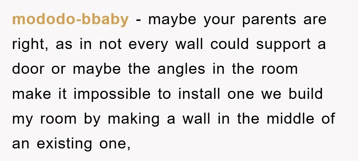 mododo-bbaby − maybe your parents are right, as in not every wall could support a door or maybe the angles in the room make it impossible to install one we...