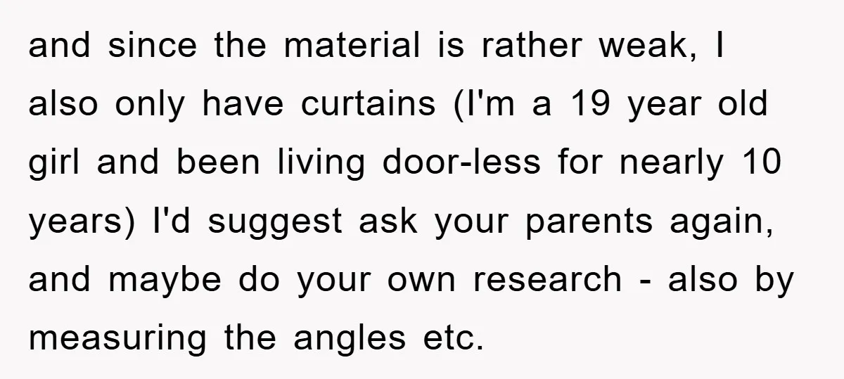 and since the material is rather weak, I also only have curtains (I'm a 19 year old girl and been living door-less for nearly 10 years) I'd suggest ask your...