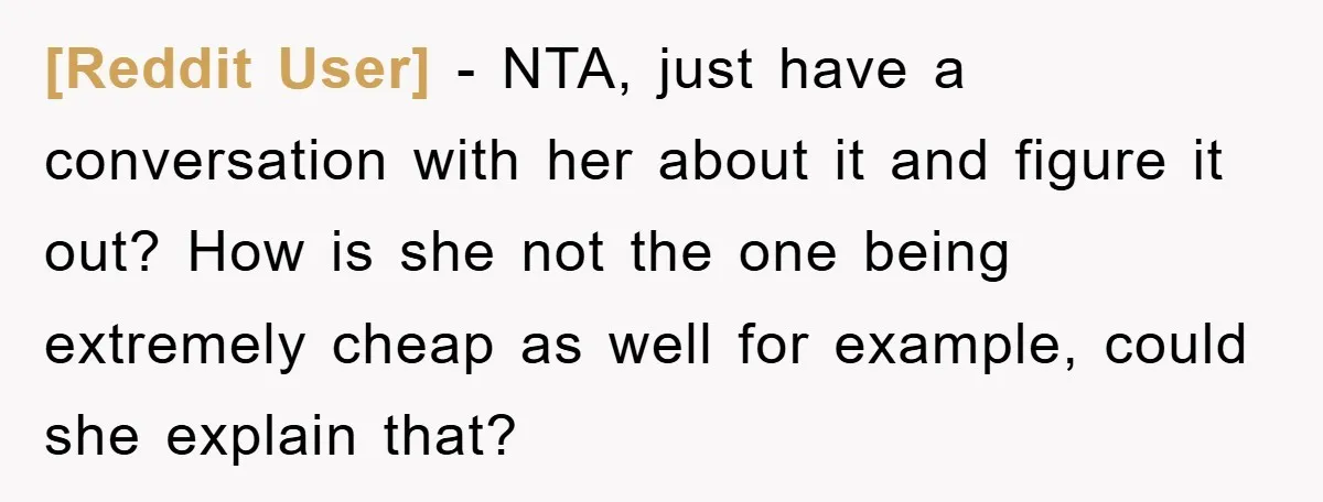 [Reddit User] − NTA, just have a conversation with her about it and figure it out? How is she not the one being extremely cheap as well for example, could...