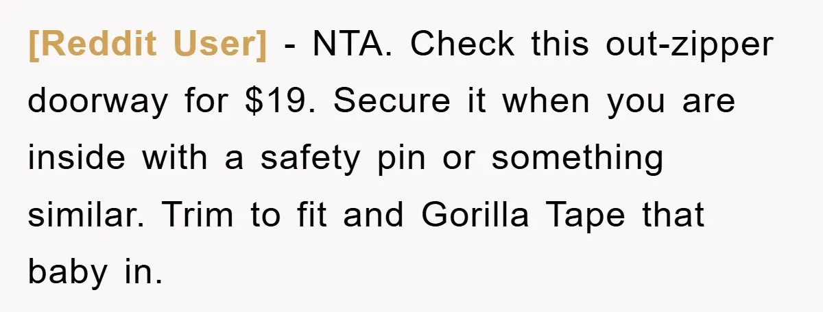 [Reddit User] − NTA. Check this out-zipper doorway for $19. Secure it when you are inside with a safety pin or something similar. Trim to fit and Gorilla Tape that...