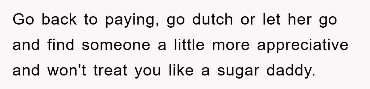 Go back to paying, go dutch or let her go and find someone a little more appreciative and won't treat you like a sugar daddy.