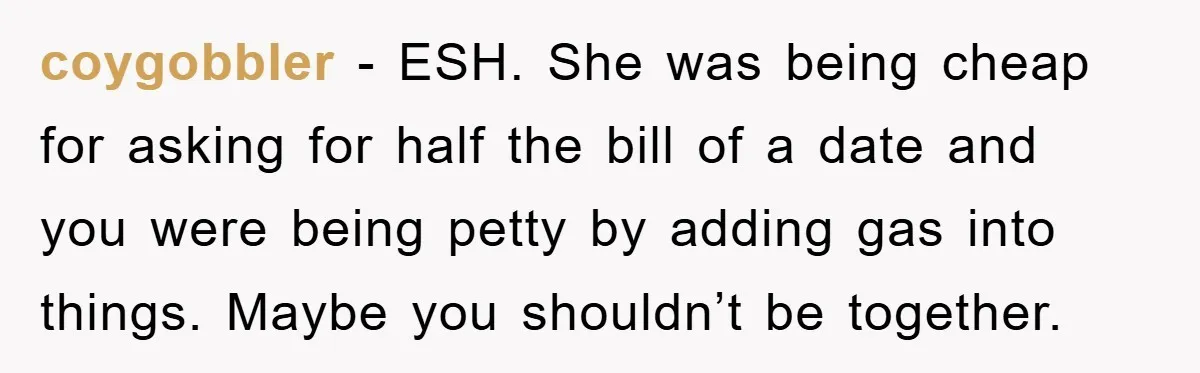 coygobbler − ESH. She was being cheap for asking for half the bill of a date and you were being petty by adding gas into things. Maybe you shouldn’t be...