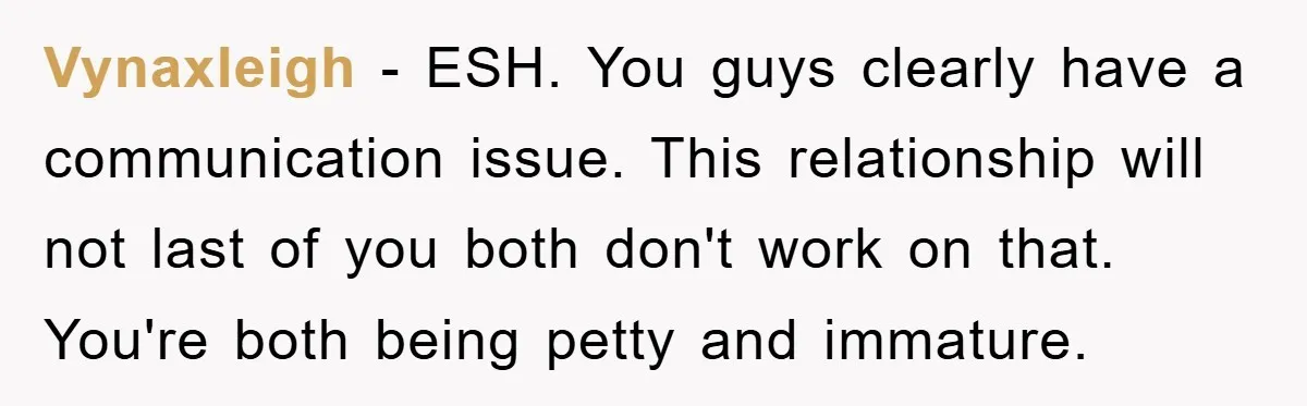 Vynaxleigh − ESH. You guys clearly have a communication issue. This relationship will not last of you both don't work on that. You're both being petty and immature.