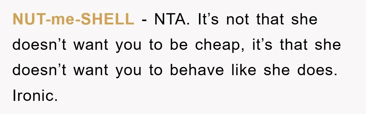 NUT-me-SHELL − NTA. It’s not that she doesn’t want you to be cheap, it’s that she doesn’t want you to behave like she does. Ironic.