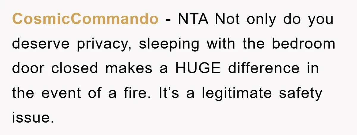 CosmicCommando − NTA Not only do you deserve privacy, sleeping with the bedroom door closed makes a HUGE difference in the event of a fire. It’s a legitimate safety issue.
