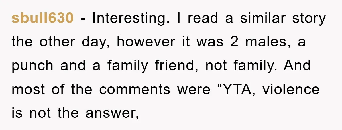 sbull630 − Interesting. I read a similar story the other day, however it was 2 males, a punch and a family friend, not family. And most of the comments were...