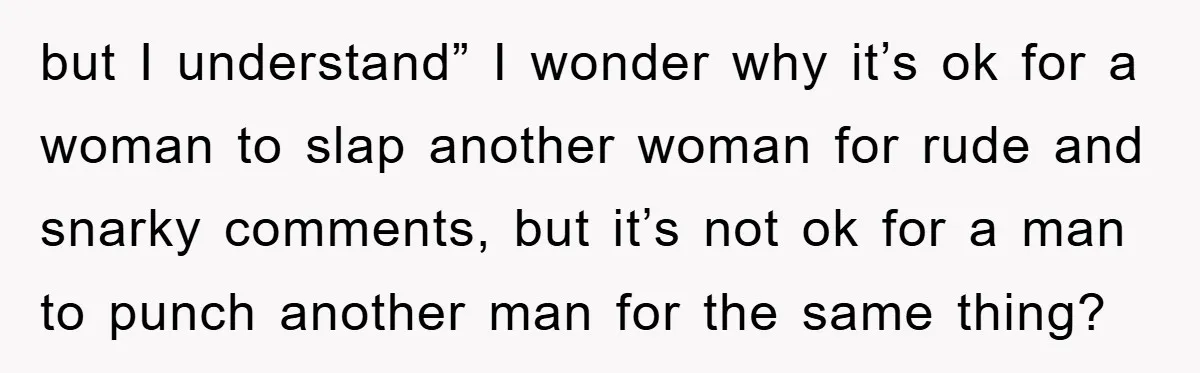 but I understand” I wonder why it’s ok for a woman to slap another woman for rude and snarky comments, but it’s not ok for a man to punch another...