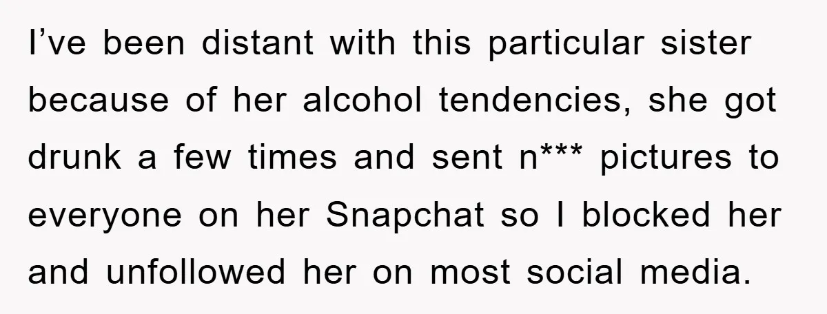 I’ve been distant with this particular sister because of her alcohol tendencies, she got drunk a few times and sent n*** pictures to everyone on her Snapchat so I blocked...
