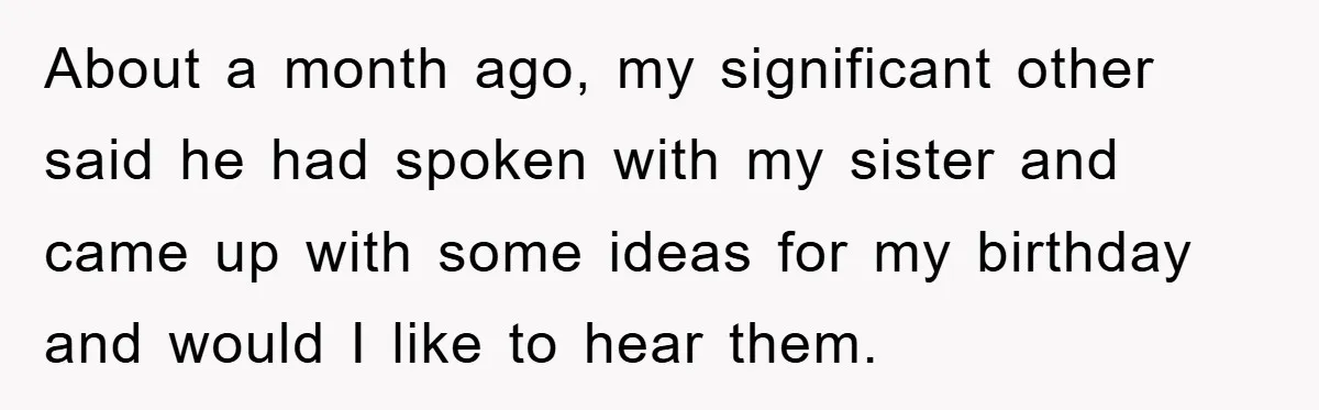About a month ago, my significant other said he had spoken with my sister and came up with some ideas for my birthday and would I like to hear them.