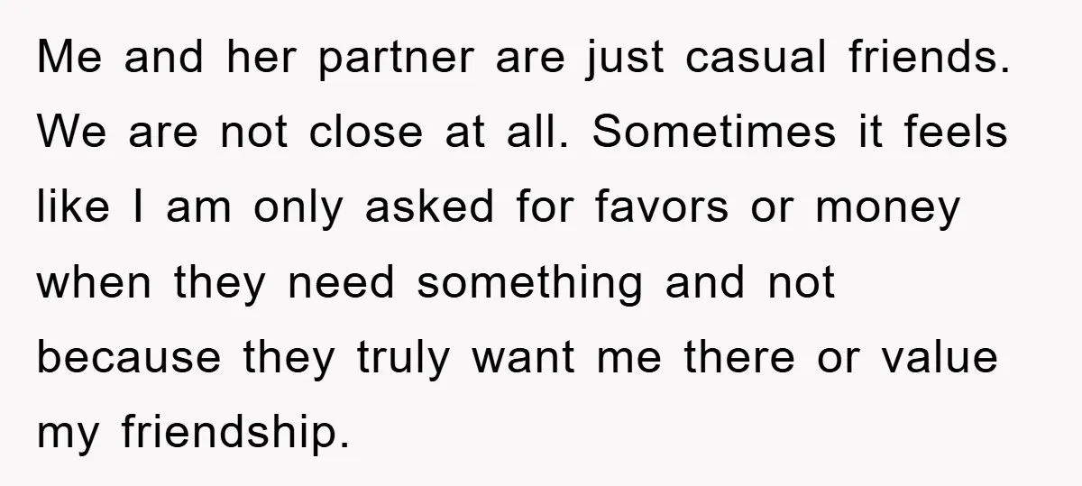 Me and her partner are just casual friends. We are not close at all. Sometimes it feels like I am only asked for favors or money when they need something...