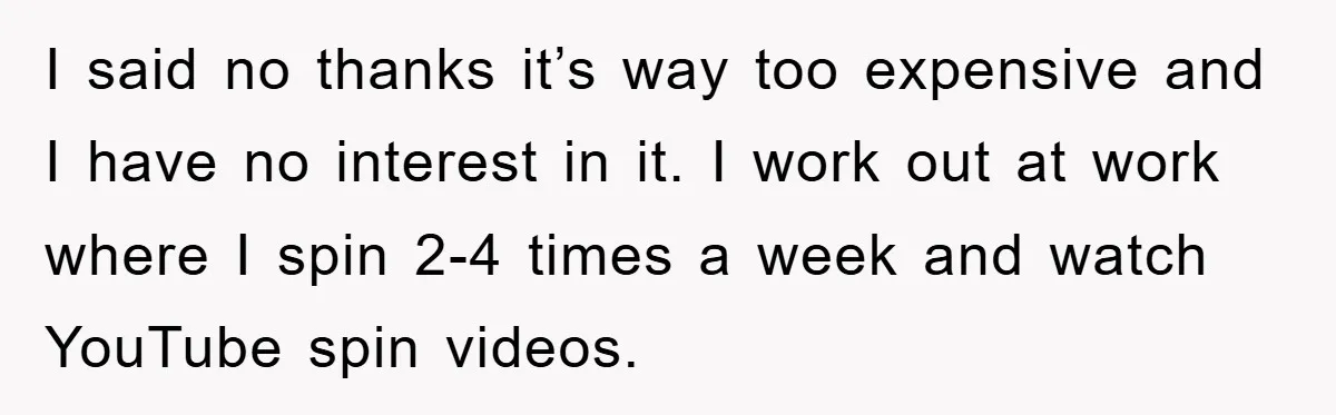 I said no thanks it’s way too expensive and I have no interest in it. I work out at work where I spin 2-4 times a week and watch YouTube...