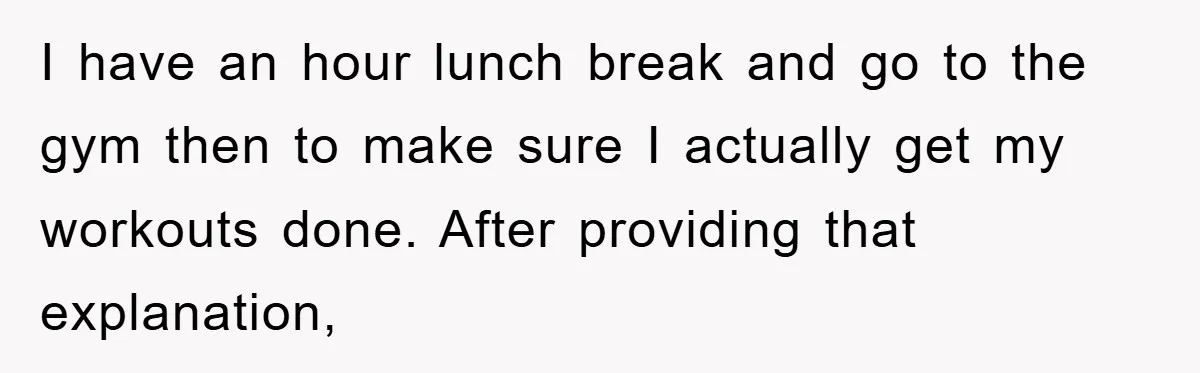 I have an hour lunch break and go to the gym then to make sure I actually get my workouts done. After providing that explanation,