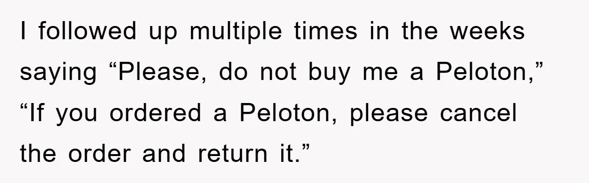 I followed up multiple times in the weeks saying “Please, do not buy me a Peloton,” “If you ordered a Peloton, please cancel the order and return it.”