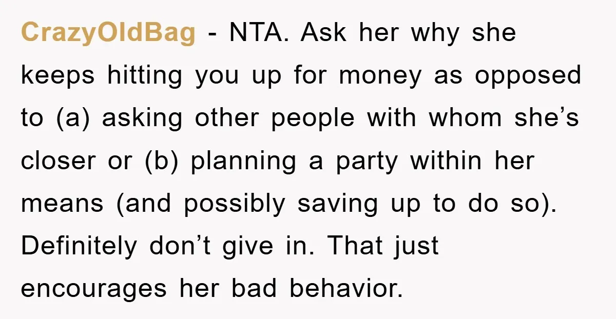 CrazyOldBag − NTA. Ask her why she keeps hitting you up for money as opposed to (a) asking other people with whom she’s closer or (b) planning a party within...