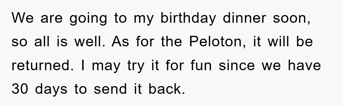 We are going to my birthday dinner soon, so all is well. As for the Peloton, it will be returned. I may try it for fun since we have 30...