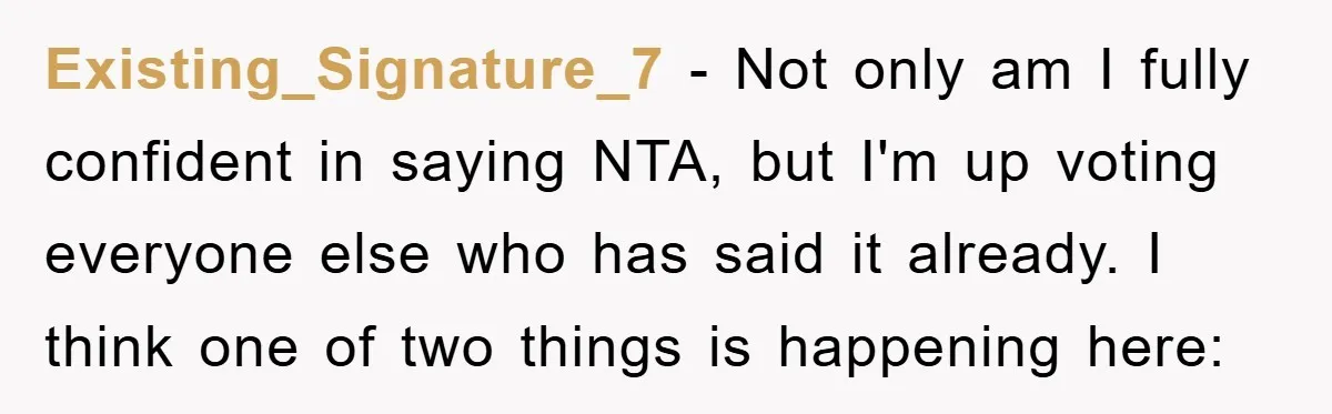 Existing_Signature_7 − Not only am I fully confident in saying NTA, but I'm up voting everyone else who has said it already. I think one of two things is happening...