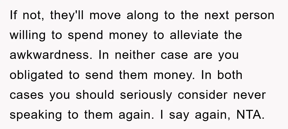 If not, they'll move along to the next person willing to spend money to alleviate the awkwardness. In neither case are you obligated to send them money. In both cases...