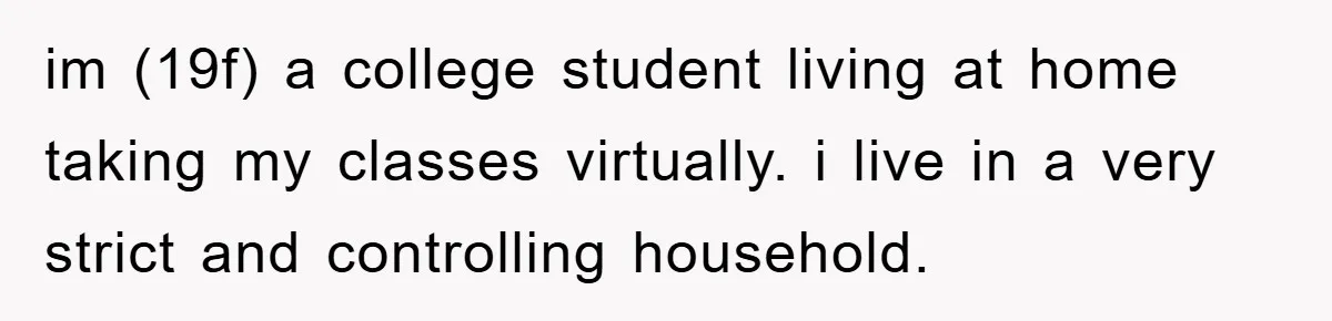 im (19f) a college student living at home taking my classes virtually. i live in a very strict and controlling household.