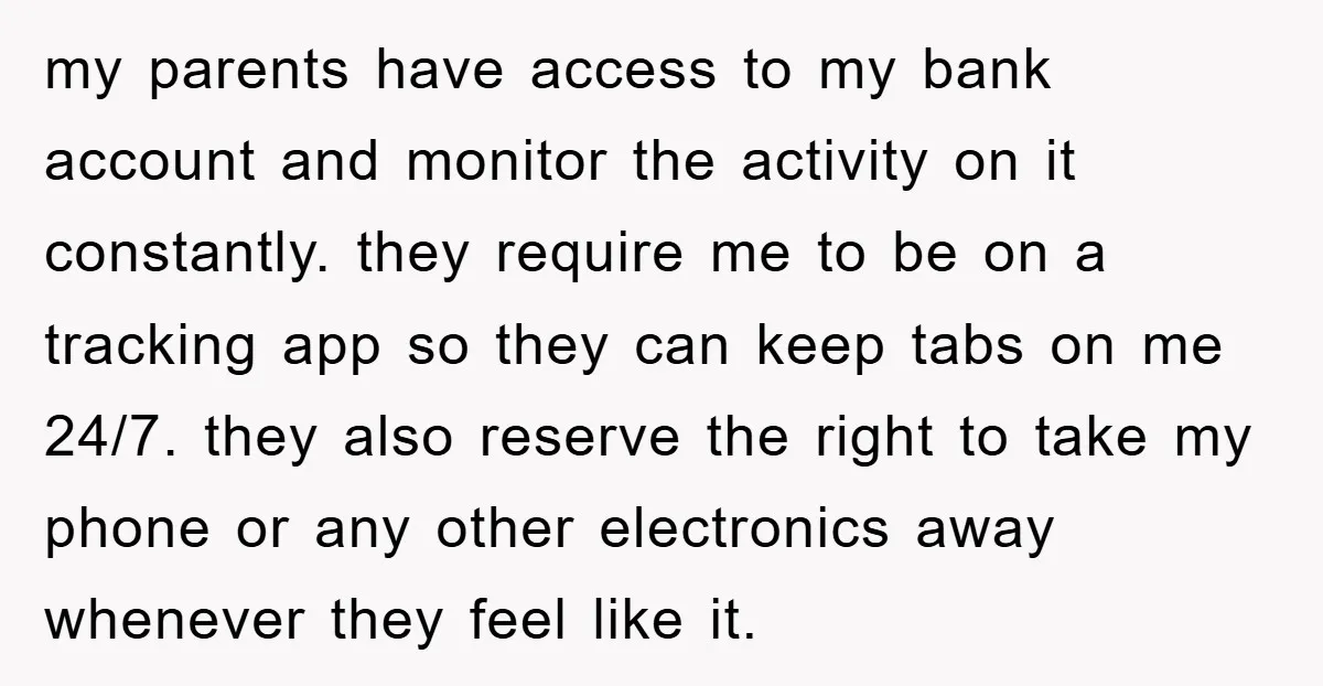 my parents have access to my bank account and monitor the activity on it constantly. they require me to be on a tracking app so they can keep tabs on...