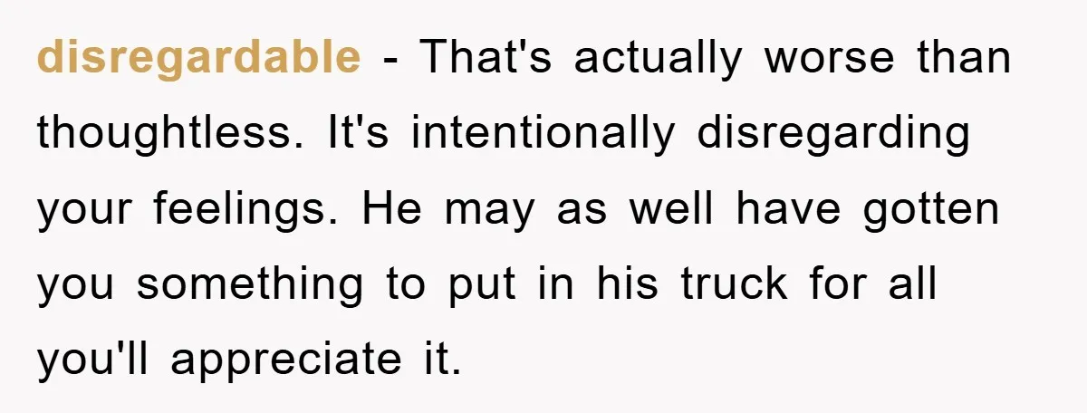 disregardable − That's actually worse than thoughtless. It's intentionally disregarding your feelings. He may as well have gotten you something to put in his truck for all you'll appreciate it.