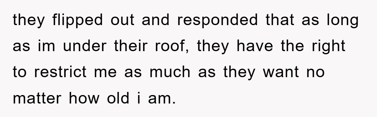 they flipped out and responded that as long as im under their roof, they have the right to restrict me as much as they want no matter how old i...