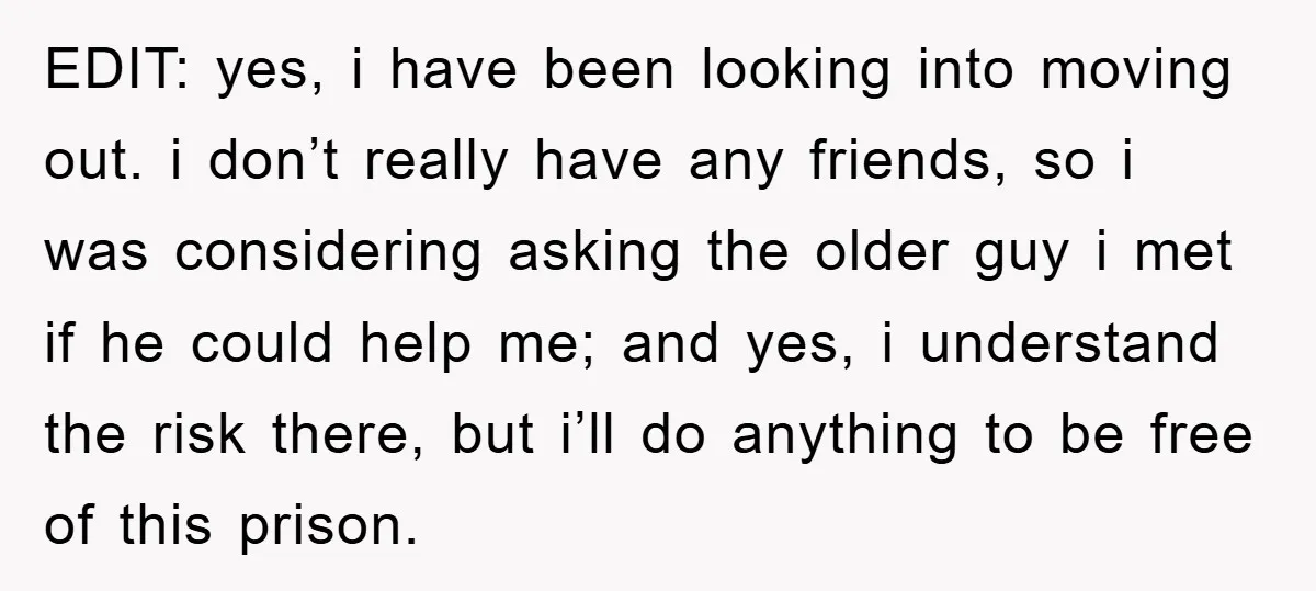 EDIT: yes, i have been looking into moving out. i don’t really have any friends, so i was considering asking the older guy i met if he could help me;...