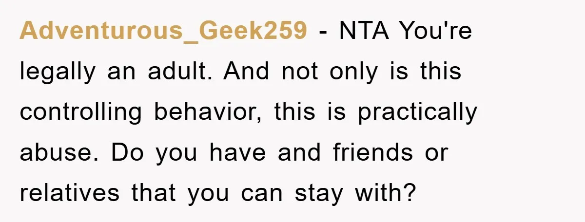 Adventurous_Geek259 − NTA You're legally an adult. And not only is this controlling behavior, this is practically abuse. Do you have and friends or relatives that you can stay with?