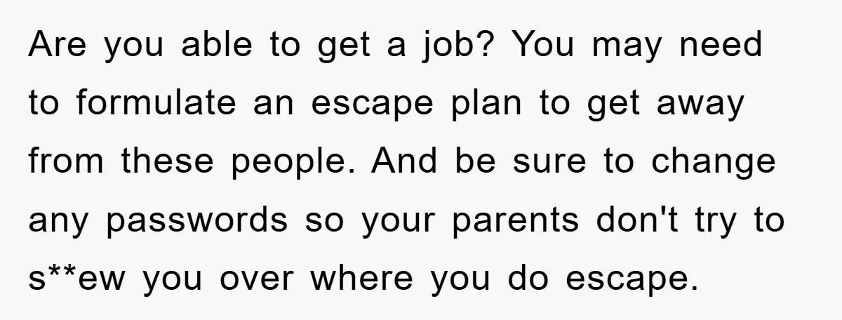 Are you able to get a job? You may need to formulate an escape plan to get away from these people. And be sure to change any passwords so your...