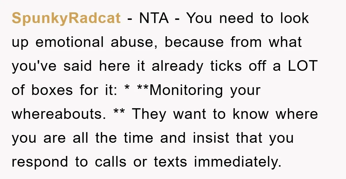 SpunkyRadcat − NTA - You need to look up emotional abuse, because from what you've said here it already ticks off a LOT of boxes for it: * **Monitoring your...