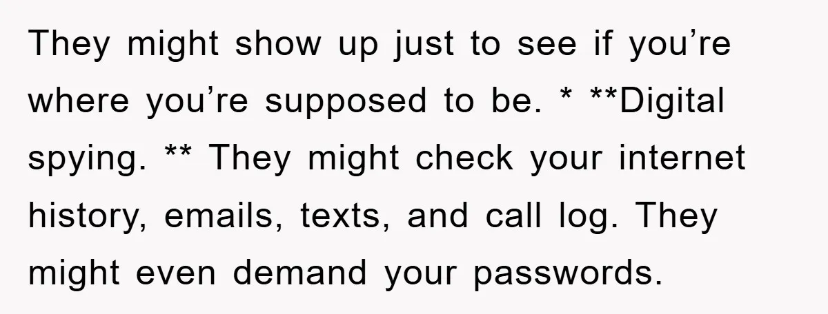 They might show up just to see if you’re where you’re supposed to be. * **Digital spying. ** They might check your internet history, emails, texts, and call log. They...